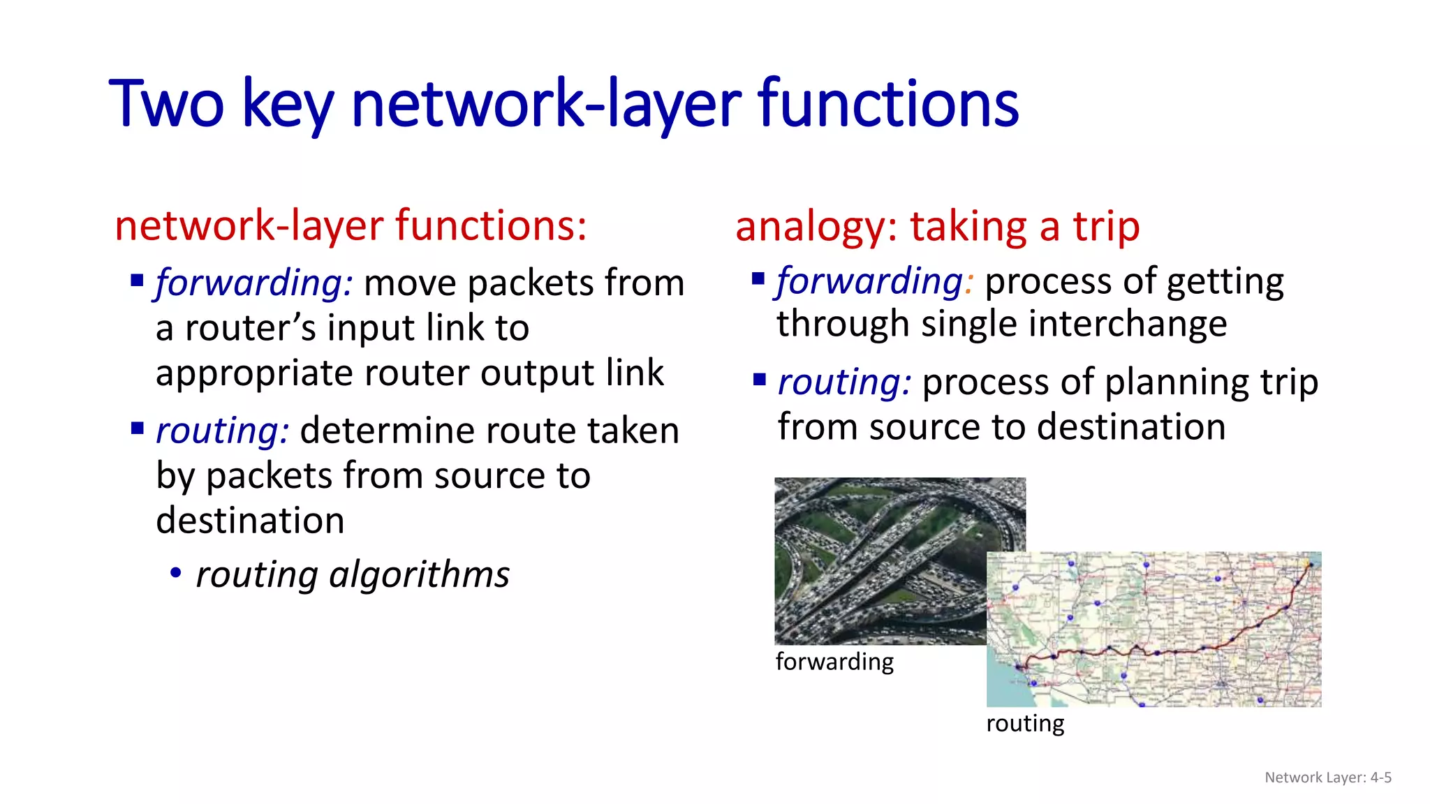 Two key network-layer functions
network-layer functions:
 forwarding: move packets from
a router’s input link to
appropriate router output link
analogy: taking a trip
 forwarding: process of getting
through single interchange
forwarding
routing
 routing: process of planning trip
from source to destination
 routing: determine route taken
by packets from source to
destination
• routing algorithms
Network Layer: 4-5
 