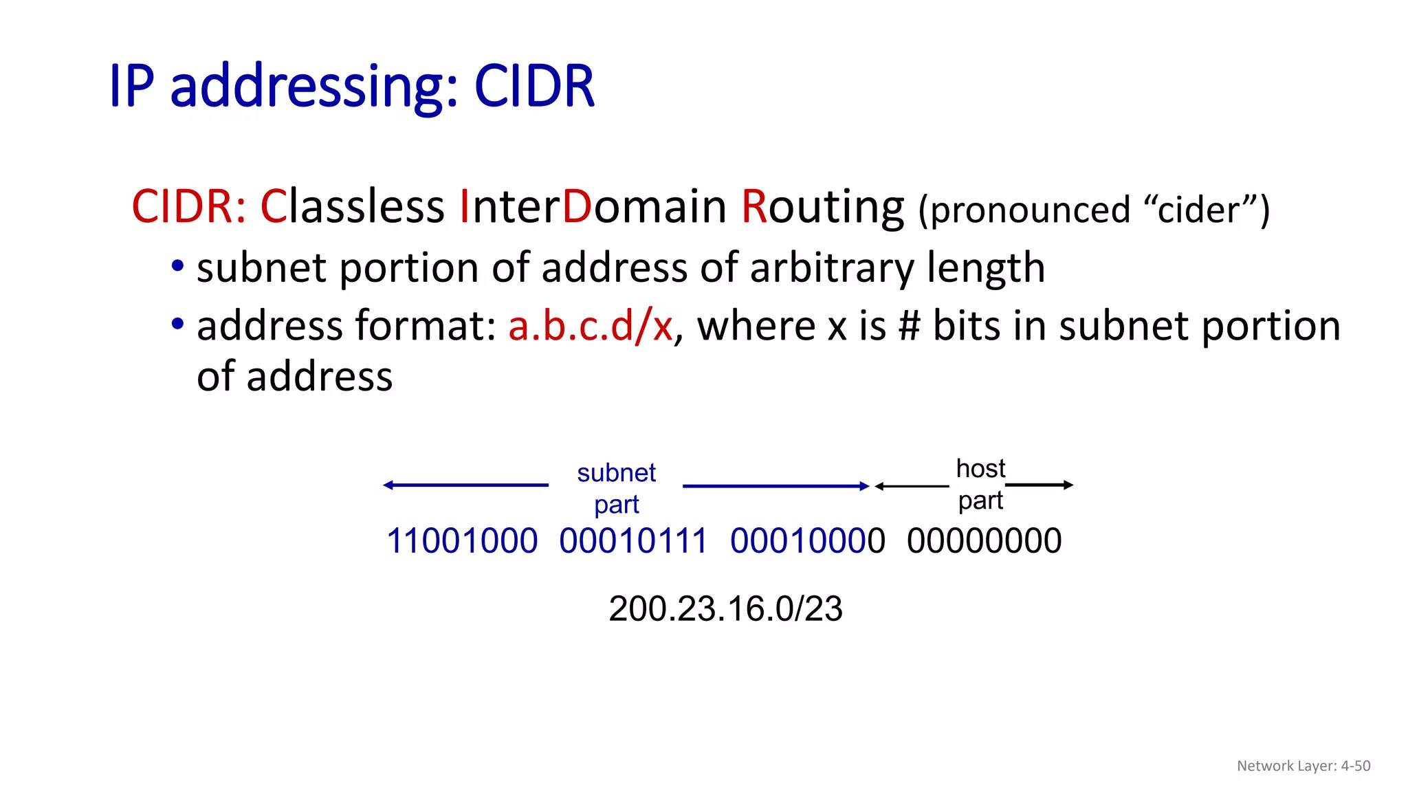 IP addressing: CIDR
CIDR: Classless InterDomain Routing (pronounced “cider”)
• subnet portion of address of arbitrary length
• address format: a.b.c.d/x, where x is # bits in subnet portion
of address
11001000 00010111 00010000 00000000
subnet
part
host
part
200.23.16.0/23
Network Layer: 4-50
 