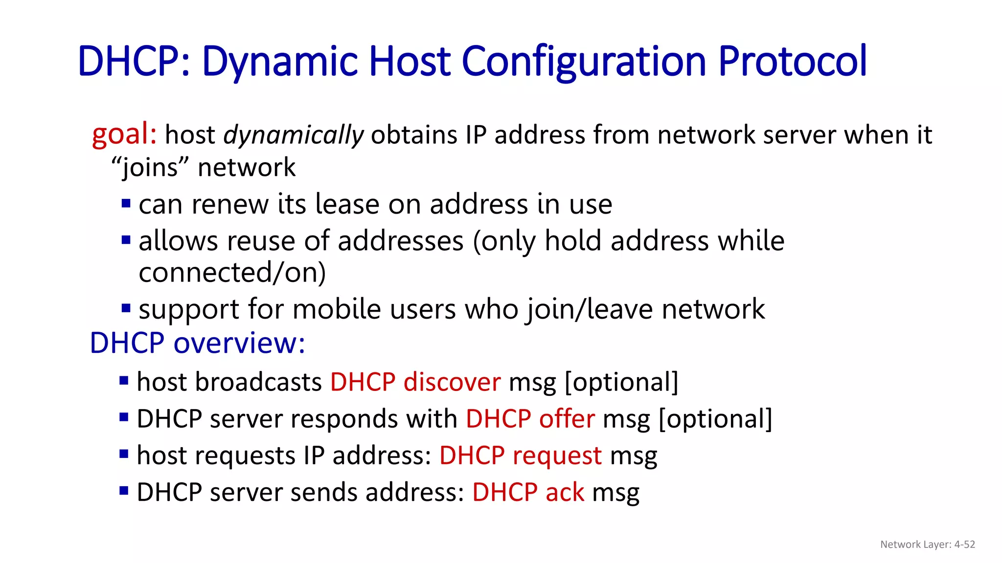 DHCP: Dynamic Host Configuration Protocol
goal: host dynamically obtains IP address from network server when it
“joins” network
 can renew its lease on address in use
 allows reuse of addresses (only hold address while
connected/on)
 support for mobile users who join/leave network
DHCP overview:
 host broadcasts DHCP discover msg [optional]
 DHCP server responds with DHCP offer msg [optional]
 host requests IP address: DHCP request msg
 DHCP server sends address: DHCP ack msg
Network Layer: 4-52
 