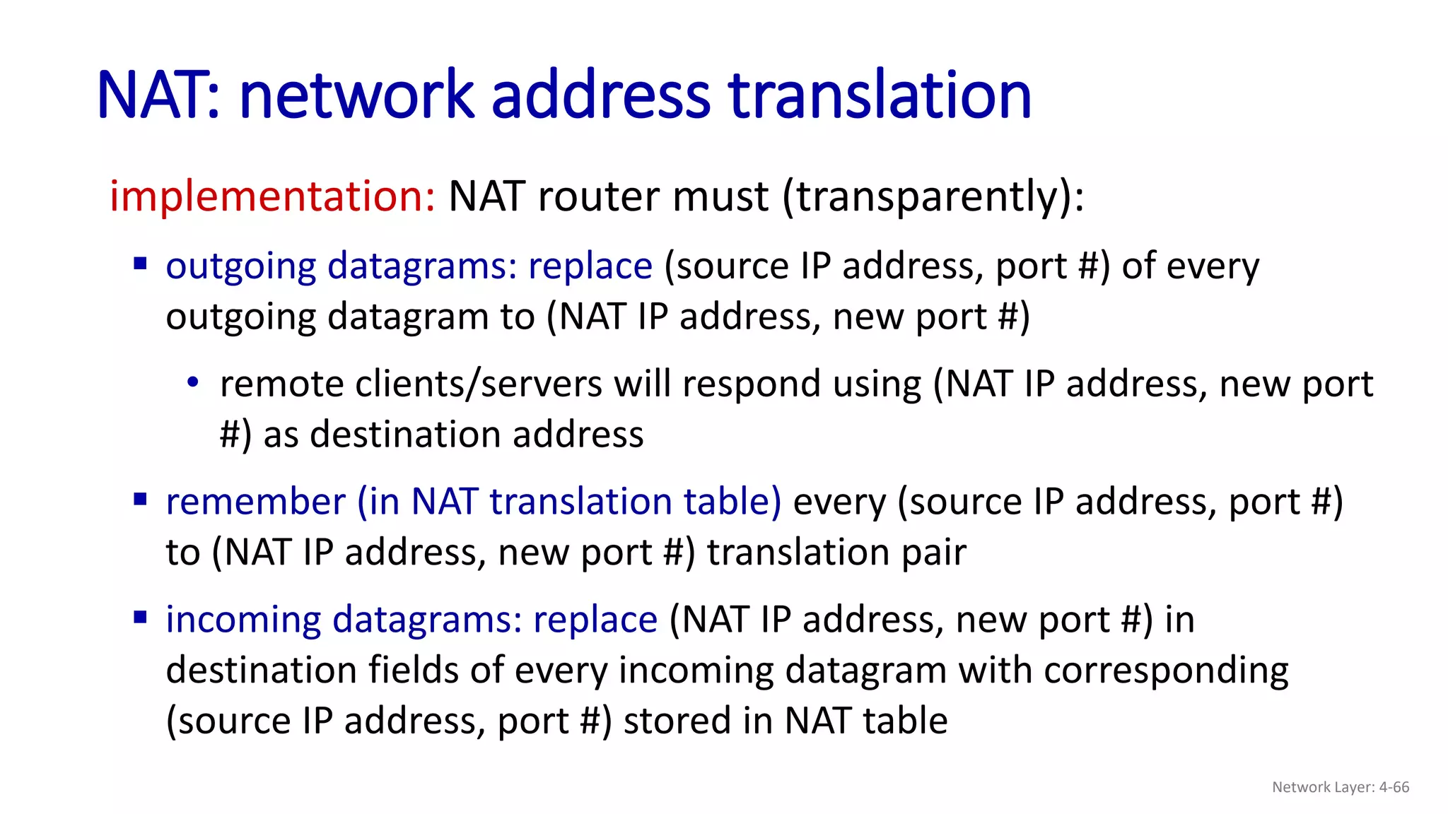 implementation: NAT router must (transparently):
 outgoing datagrams: replace (source IP address, port #) of every
outgoing datagram to (NAT IP address, new port #)
• remote clients/servers will respond using (NAT IP address, new port
#) as destination address
 remember (in NAT translation table) every (source IP address, port #)
to (NAT IP address, new port #) translation pair
 incoming datagrams: replace (NAT IP address, new port #) in
destination fields of every incoming datagram with corresponding
(source IP address, port #) stored in NAT table
NAT: network address translation
Network Layer: 4-66
 