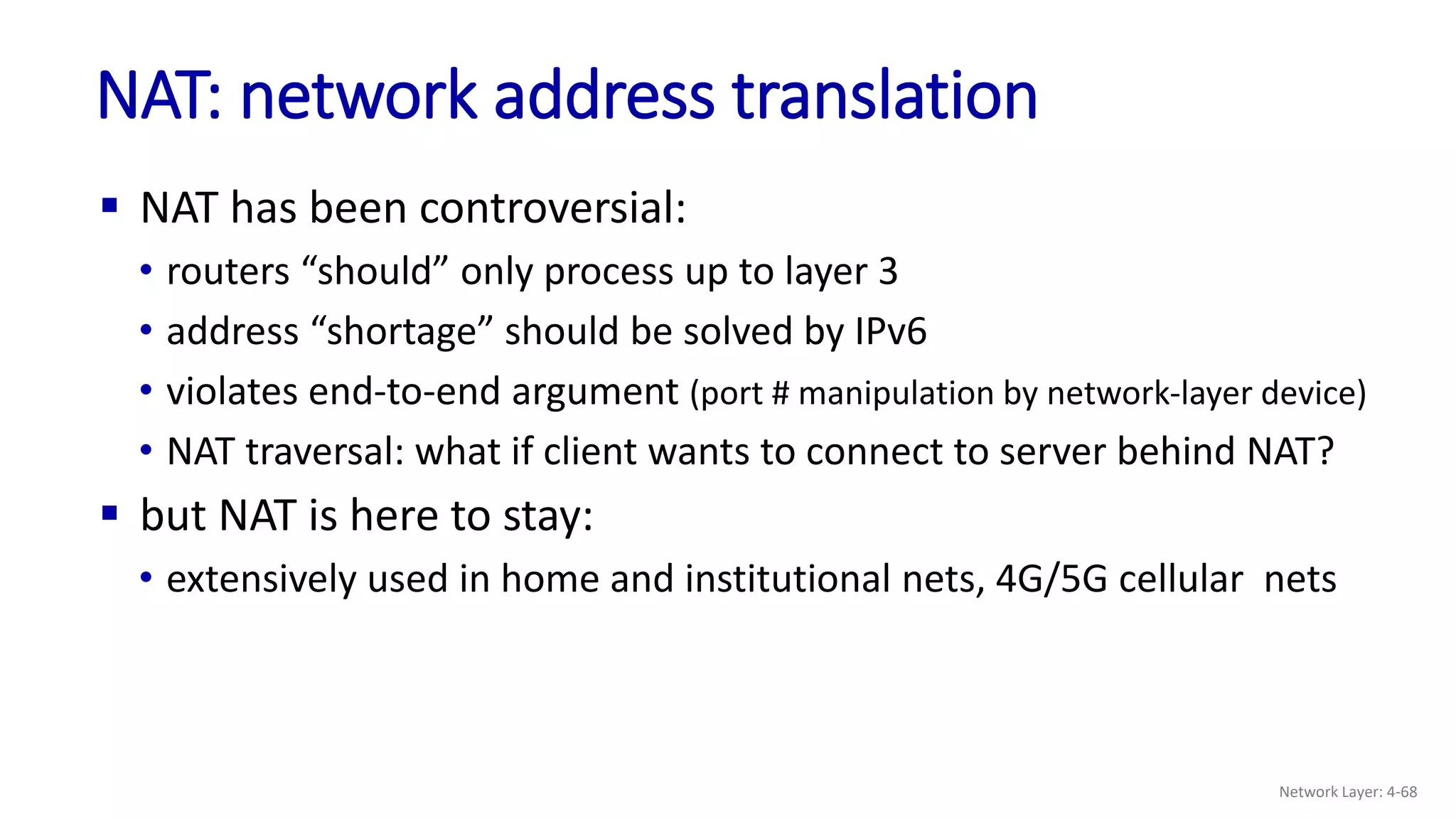  NAT has been controversial:
• routers “should” only process up to layer 3
• address “shortage” should be solved by IPv6
• violates end-to-end argument (port # manipulation by network-layer device)
• NAT traversal: what if client wants to connect to server behind NAT?
 but NAT is here to stay:
• extensively used in home and institutional nets, 4G/5G cellular nets
NAT: network address translation
Network Layer: 4-68
 
