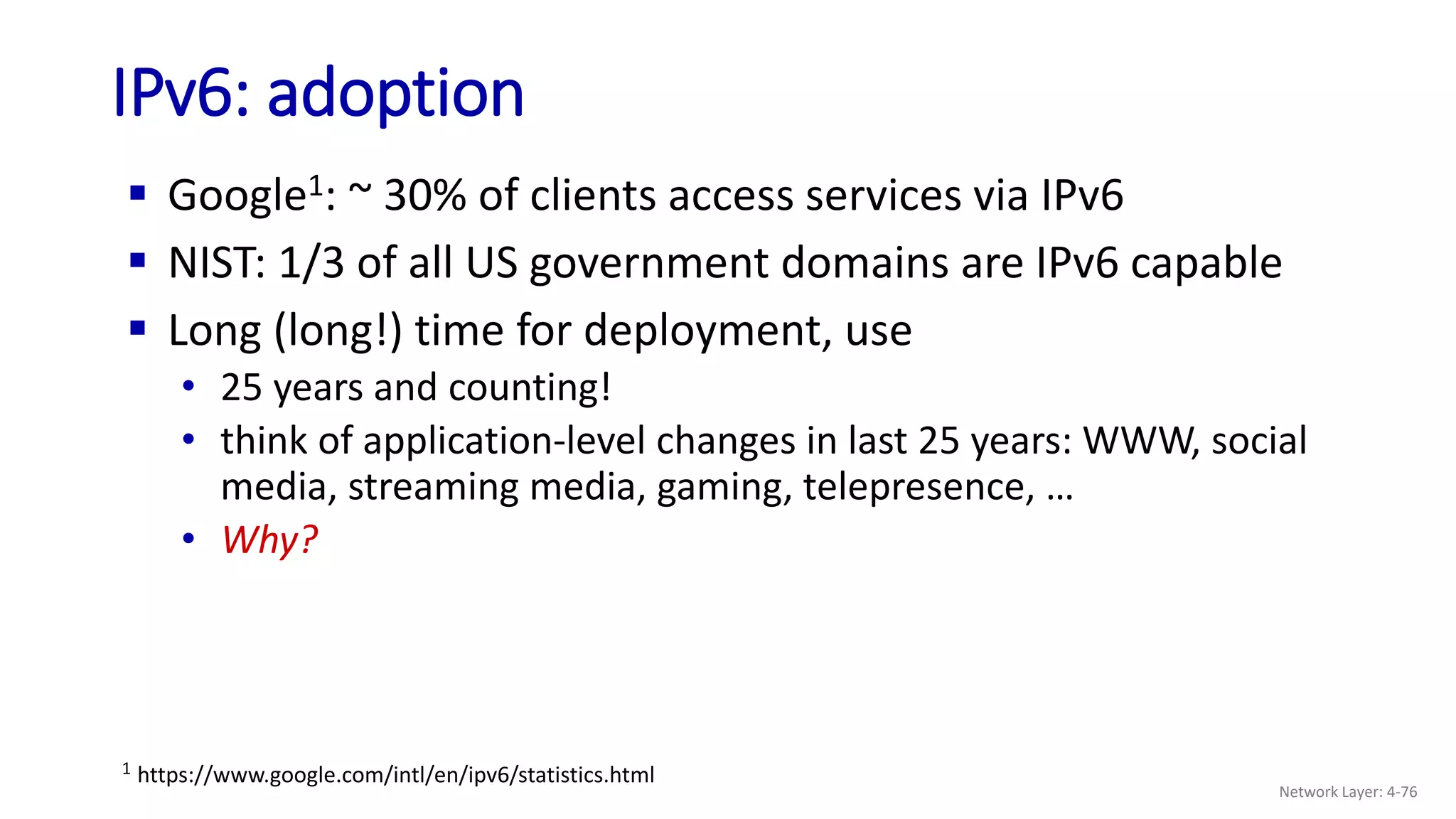  Google1: ~ 30% of clients access services via IPv6
 NIST: 1/3 of all US government domains are IPv6 capable
 Long (long!) time for deployment, use
• 25 years and counting!
• think of application-level changes in last 25 years: WWW, social
media, streaming media, gaming, telepresence, …
• Why?
IPv6: adoption
1 https://www.google.com/intl/en/ipv6/statistics.html
Network Layer: 4-76
 