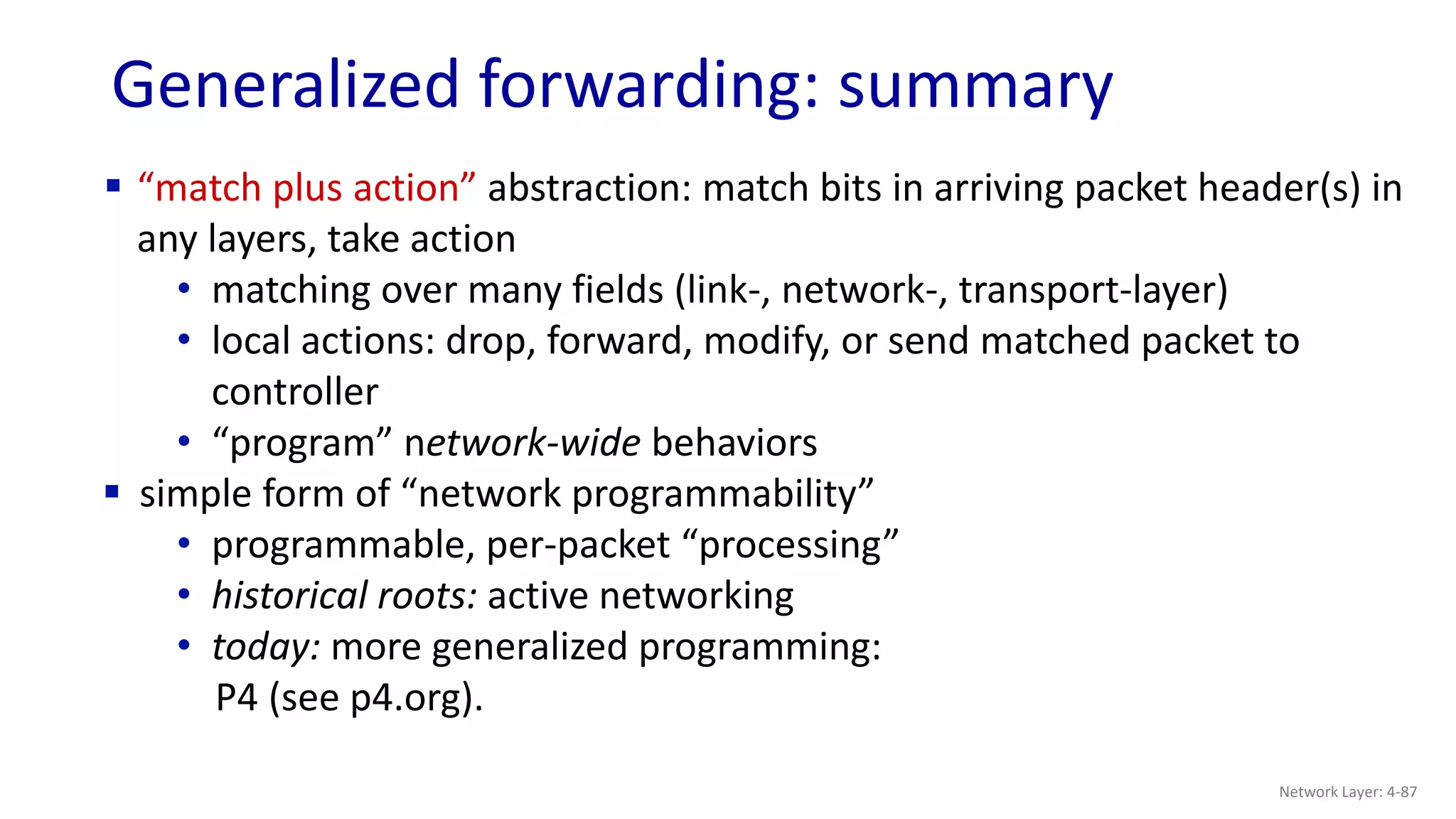 Generalized forwarding: summary
 “match plus action” abstraction: match bits in arriving packet header(s) in
any layers, take action
• matching over many fields (link-, network-, transport-layer)
• local actions: drop, forward, modify, or send matched packet to
controller
• “program” network-wide behaviors
 simple form of “network programmability”
• programmable, per-packet “processing”
• historical roots: active networking
• today: more generalized programming:
P4 (see p4.org).
Network Layer: 4-87
 