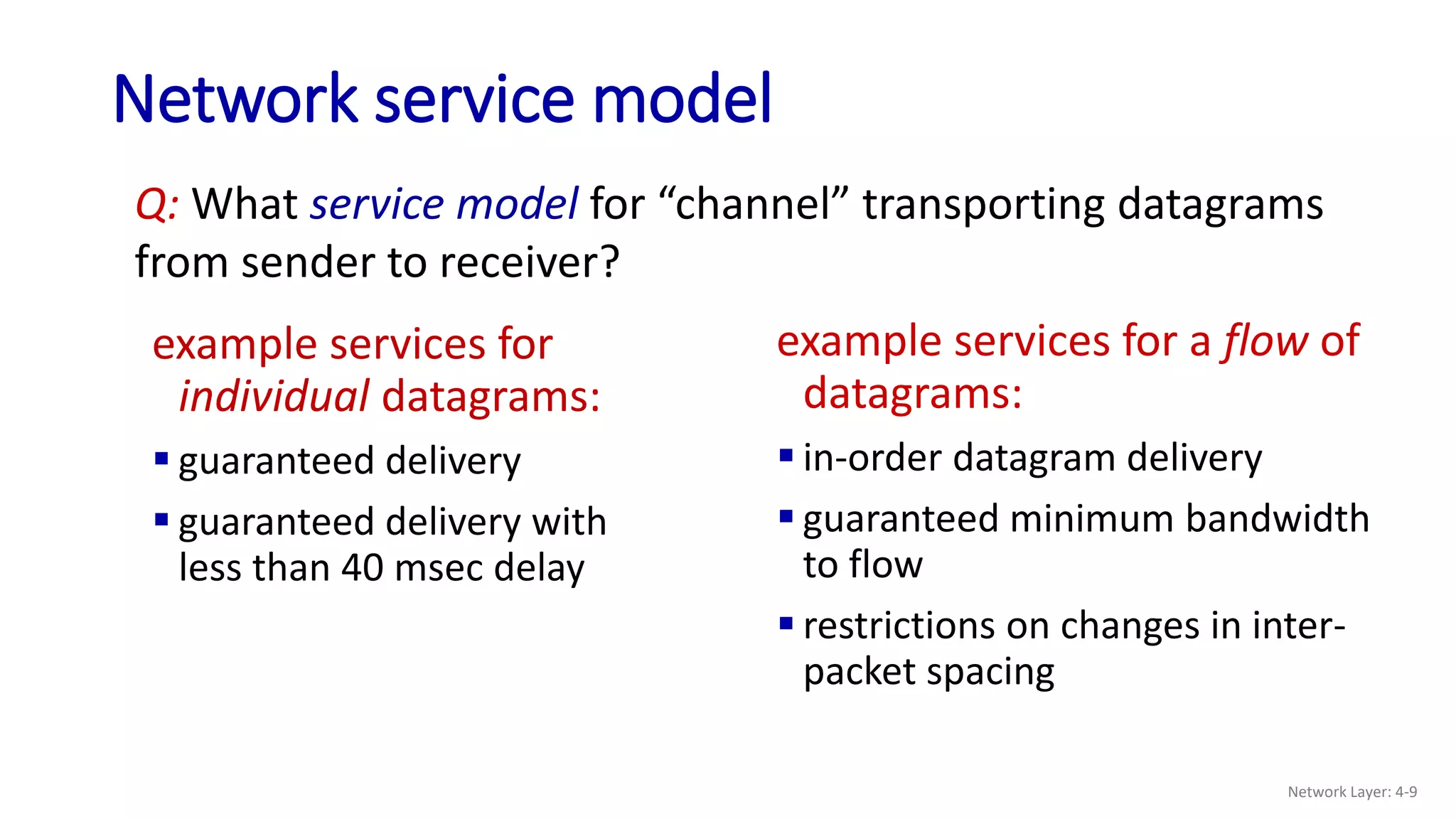 Network service model
example services for
individual datagrams:
 guaranteed delivery
 guaranteed delivery with
less than 40 msec delay
example services for a flow of
datagrams:
 in-order datagram delivery
 guaranteed minimum bandwidth
to flow
 restrictions on changes in inter-
packet spacing
Q: What service model for “channel” transporting datagrams
from sender to receiver?
Network Layer: 4-9
 