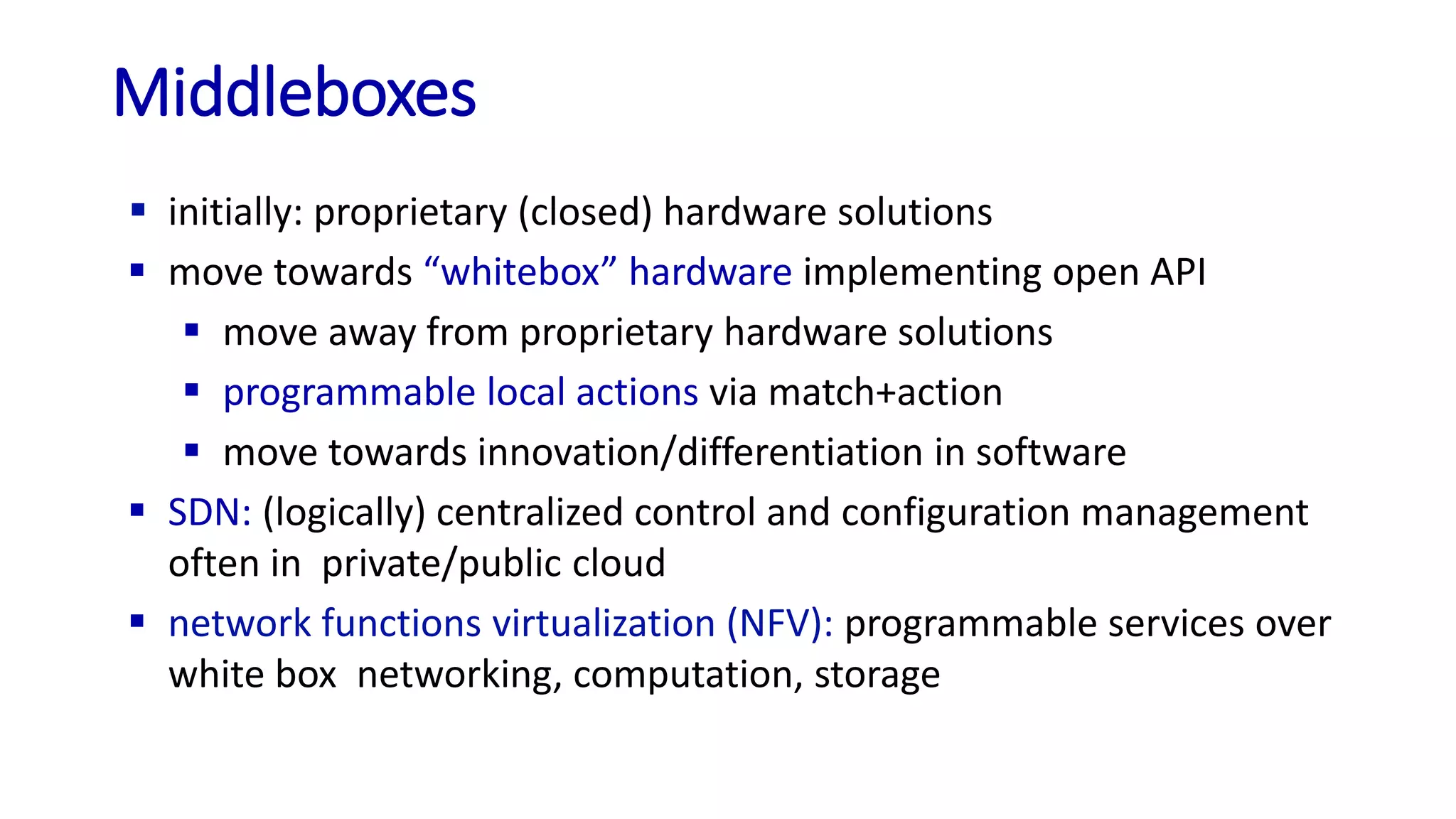 Middleboxes
 initially: proprietary (closed) hardware solutions
 move towards “whitebox” hardware implementing open API
 move away from proprietary hardware solutions
 programmable local actions via match+action
 move towards innovation/differentiation in software
 SDN: (logically) centralized control and configuration management
often in private/public cloud
 network functions virtualization (NFV): programmable services over
white box networking, computation, storage
 