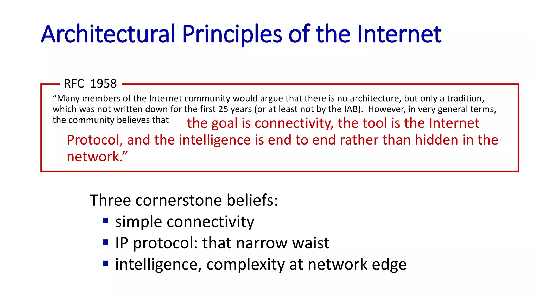 Architectural Principles of the Internet
“Many members of the Internet community would argue that there is no architecture, but only a tradition,
which was not written down for the first 25 years (or at least not by the IAB). However, in very general terms,
the community believes that
RFC 1958
the goal is connectivity, the tool is the Internet
Protocol, and the intelligence is end to end rather than hidden in the
network.”
Three cornerstone beliefs:
 simple connectivity
 IP protocol: that narrow waist
 intelligence, complexity at network edge
 
