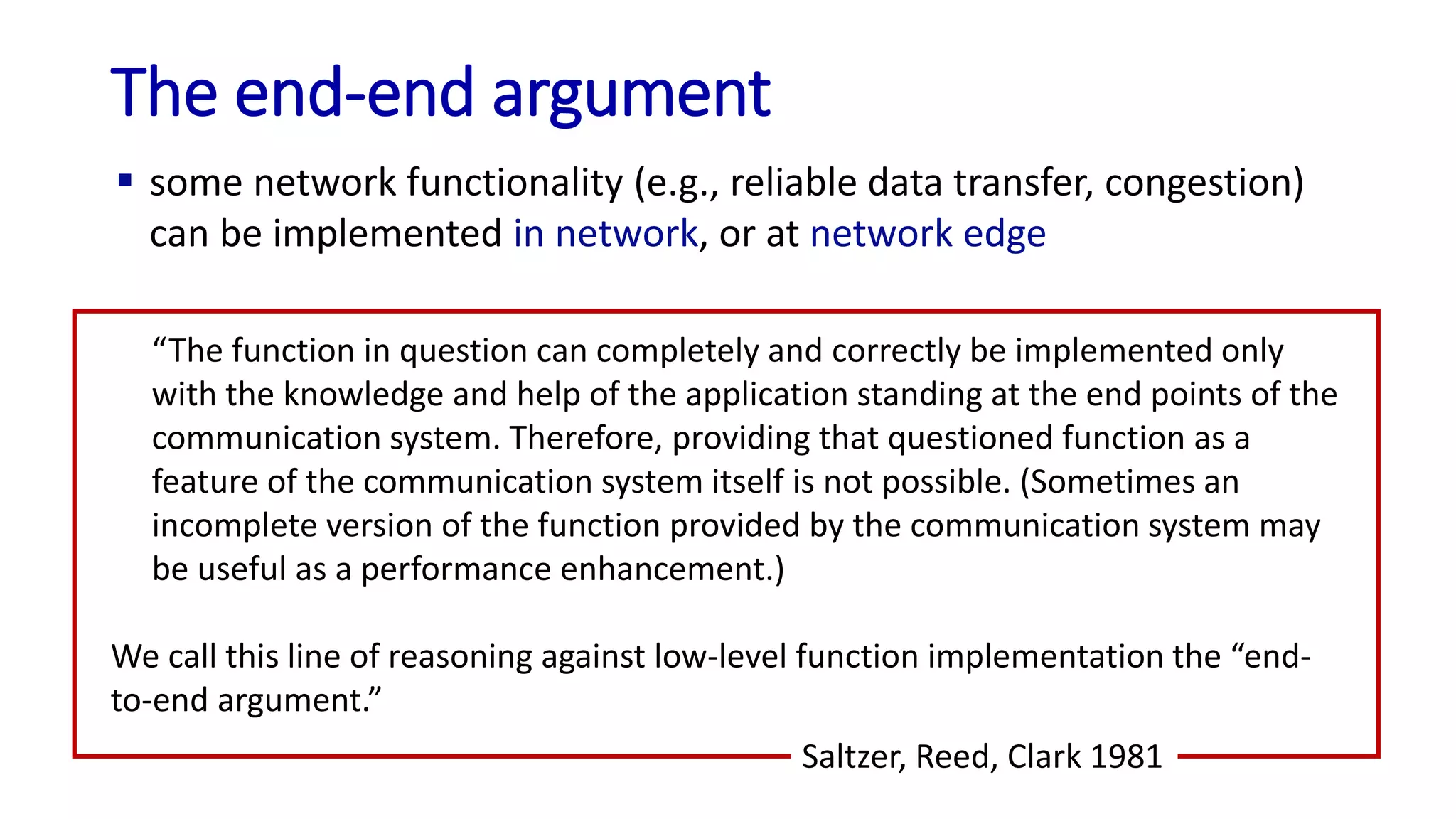 The end-end argument
“The function in question can completely and correctly be implemented only
with the knowledge and help of the application standing at the end points of the
communication system. Therefore, providing that questioned function as a
feature of the communication system itself is not possible. (Sometimes an
incomplete version of the function provided by the communication system may
be useful as a performance enhancement.)
We call this line of reasoning against low-level function implementation the “end-
to-end argument.”
Saltzer, Reed, Clark 1981
 some network functionality (e.g., reliable data transfer, congestion)
can be implemented in network, or at network edge
 