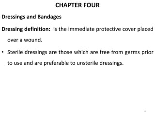 CHAPTER FOUR
Dressings and Bandages
Dressing definition: is the immediate protective cover placed
over a wound.
• Sterile dressings are those which are free from germs prior
to use and are preferable to unsterile dressings.
1
 