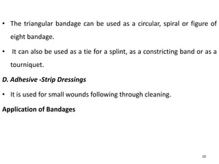 • The triangular bandage can be used as a circular, spiral or figure of
eight bandage.
• It can also be used as a tie for a splint, as a constricting band or as a
tourniquet.
D. Adhesive -Strip Dressings
• It is used for small wounds following through cleaning.
Application of Bandages
10
 