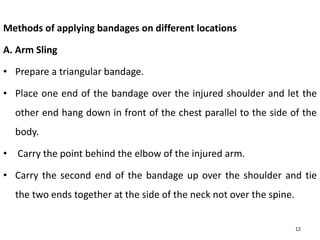 Methods of applying bandages on different locations
A. Arm Sling
• Prepare a triangular bandage.
• Place one end of the bandage over the injured shoulder and let the
other end hang down in front of the chest parallel to the side of the
body.
• Carry the point behind the elbow of the injured arm.
• Carry the second end of the bandage up over the shoulder and tie
the two ends together at the side of the neck not over the spine.
12
 