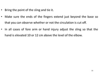 • Bring the point of the sling and tie it.
• Make sure the ends of the fingers extend just beyond the base so
that you can observe whether or not the circulation is cut off.
• In all cases of fore arm or hand injury adjust the sling so that the
hand is elevated 10 or 12 cm above the level of the elbow.
13
 