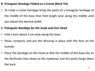 B. Triangular Bandage Folded as a Cravat (Neck Tie)
• To make a cravat bandage bring the point of a triangular bandage to
the middle of the base then fold length wise along the middle until
you obtain the desired width.
C. Triangular Bandage for the Scalp and Fore Head
• Fold a hem about 5 cm wide along the base.
• Place, compress and put the dressing in place with the hem on the
outside.
• Place the bandage on the head so that the middle of the base lies on
the forehead close down to the eyebrows and the point hangs down
the back.
14
 