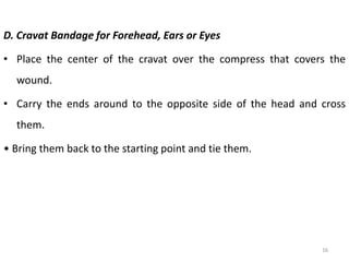 D. Cravat Bandage for Forehead, Ears or Eyes
• Place the center of the cravat over the compress that covers the
wound.
• Carry the ends around to the opposite side of the head and cross
them.
• Bring them back to the starting point and tie them.
16
 