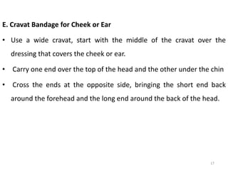 E. Cravat Bandage for Cheek or Ear
• Use a wide cravat, start with the middle of the cravat over the
dressing that covers the cheek or ear.
• Carry one end over the top of the head and the other under the chin
• Cross the ends at the opposite side, bringing the short end back
around the forehead and the long end around the back of the head.
17
 