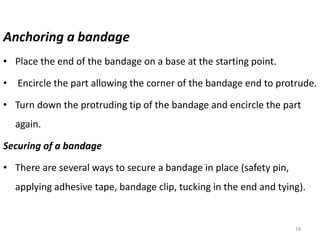 Anchoring a bandage
• Place the end of the bandage on a base at the starting point.
• Encircle the part allowing the corner of the bandage end to protrude.
• Turn down the protruding tip of the bandage and encircle the part
again.
Securing of a bandage
• There are several ways to secure a bandage in place (safety pin,
applying adhesive tape, bandage clip, tucking in the end and tying).
18
 