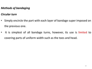 Methods of bandaging
Circular turn
• Simply encircle the part with each layer of bandage super imposed on
the previous one.
• It is simplest of all bandage turns, however, its use is limited to
covering parts of uniform width such as the toes and head.
19
 