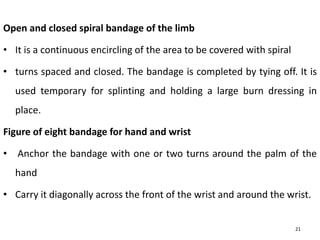 Open and closed spiral bandage of the limb
• It is a continuous encircling of the area to be covered with spiral
• turns spaced and closed. The bandage is completed by tying off. It is
used temporary for splinting and holding a large burn dressing in
place.
Figure of eight bandage for hand and wrist
• Anchor the bandage with one or two turns around the palm of the
hand
• Carry it diagonally across the front of the wrist and around the wrist.
21
 