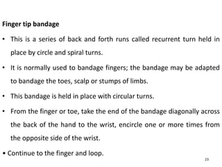 Finger tip bandage
• This is a series of back and forth runs called recurrent turn held in
place by circle and spiral turns.
• It is normally used to bandage fingers; the bandage may be adapted
to bandage the toes, scalp or stumps of limbs.
• This bandage is held in place with circular turns.
• From the finger or toe, take the end of the bandage diagonally across
the back of the hand to the wrist, encircle one or more times from
the opposite side of the wrist.
• Continue to the finger and loop.
23
 
