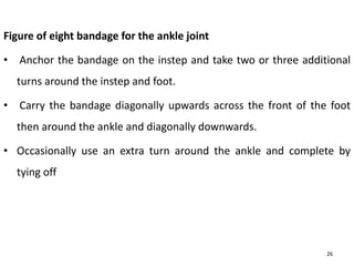 Figure of eight bandage for the ankle joint
• Anchor the bandage on the instep and take two or three additional
turns around the instep and foot.
• Carry the bandage diagonally upwards across the front of the foot
then around the ankle and diagonally downwards.
• Occasionally use an extra turn around the ankle and complete by
tying off
26
 