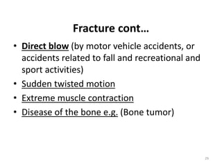 Fracture cont…
• Direct blow (by motor vehicle accidents, or
accidents related to fall and recreational and
sport activities)
• Sudden twisted motion
• Extreme muscle contraction
• Disease of the bone e.g. (Bone tumor)
29
 