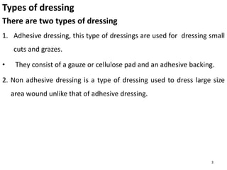 Types of dressing
There are two types of dressing
1. Adhesive dressing, this type of dressings are used for dressing small
cuts and grazes.
• They consist of a gauze or cellulose pad and an adhesive backing.
2. Non adhesive dressing is a type of dressing used to dress large size
area wound unlike that of adhesive dressing.
3
 