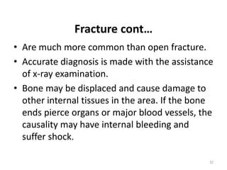 Fracture cont…
• Are much more common than open fracture.
• Accurate diagnosis is made with the assistance
of x-ray examination.
• Bone may be displaced and cause damage to
other internal tissues in the area. If the bone
ends pierce organs or major blood vessels, the
causality may have internal bleeding and
suffer shock.
32
 