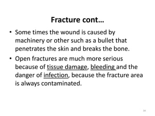 Fracture cont…
• Some times the wound is caused by
machinery or other such as a bullet that
penetrates the skin and breaks the bone.
• Open fractures are much more serious
because of tissue damage, bleeding and the
danger of infection, because the fracture area
is always contaminated.
34
 