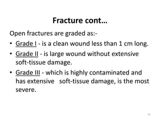 Fracture cont…
Open fractures are graded as:-
• Grade I - is a clean wound less than 1 cm long.
• Grade II - is large wound without extensive
soft-tissue damage.
• Grade III - which is highly contaminated and
has extensive soft-tissue damage, is the most
severe.
35
 