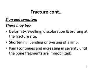 Fracture cont…
Sign and symptom
There may be:-
• Deformity, swelling, discoloration & bruising at
the fracture site.
• Shortening, bending or twisting of a limb.
• Pain (continues and increasing in severity until
the bone fragments are immobilized).
37
 