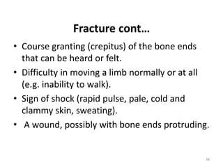 Fracture cont…
• Course granting (crepitus) of the bone ends
that can be heard or felt.
• Difficulty in moving a limb normally or at all
(e.g. inability to walk).
• Sign of shock (rapid pulse, pale, cold and
clammy skin, sweating).
• A wound, possibly with bone ends protruding.
38
 