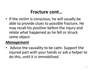 Fracture cont…
• If the victim is conscious, he will usually be
able to provide clues to possible fracture. He
may recall his position before the injury and
relate what happened as he fell or struck
some object.
Management
• Advice the causality to be calm. Support the
injured part with your hands or ask a helper to
do this, until it is immobilized.
39
 