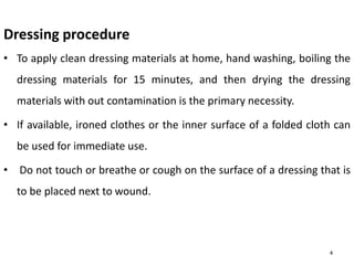 Dressing procedure
• To apply clean dressing materials at home, hand washing, boiling the
dressing materials for 15 minutes, and then drying the dressing
materials with out contamination is the primary necessity.
• If available, ironed clothes or the inner surface of a folded cloth can
be used for immediate use.
• Do not touch or breathe or cough on the surface of a dressing that is
to be placed next to wound.
4
 