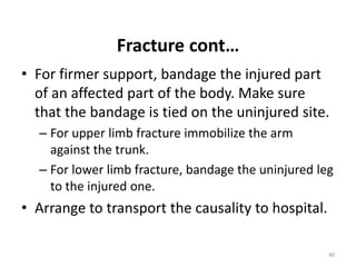 Fracture cont…
• For firmer support, bandage the injured part
of an affected part of the body. Make sure
that the bandage is tied on the uninjured site.
– For upper limb fracture immobilize the arm
against the trunk.
– For lower limb fracture, bandage the uninjured leg
to the injured one.
• Arrange to transport the causality to hospital.
40
 