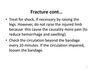 Fracture cont…
• Treat for shock, if necessary by raising the
legs. However, do not raise the injured limb
because this cause the causality more pain (to
reduce hemorrhage and swelling).
• Check the circulation beyond the bandage
every 10 minutes. If the circulation impaired,
loosen the bandage.
41
 
