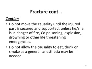 Fracture cont…
Caution
• Do not move the causality until the injured
part is secured and supported, unless he/she
is in danger of fire, Co poisoning, explosion,
drowning or other life threatening
emergencies.
• Do not allow the causality to eat, drink or
smoke as a general anesthesia may be
needed.
42
 
