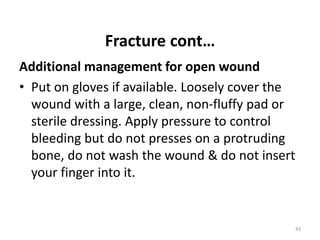 Fracture cont…
Additional management for open wound
• Put on gloves if available. Loosely cover the
wound with a large, clean, non-fluffy pad or
sterile dressing. Apply pressure to control
bleeding but do not presses on a protruding
bone, do not wash the wound & do not insert
your finger into it.
43
 