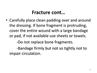Fracture cont…
• Carefully place clean padding over and around
the dressing. If bone fragment is protruding,
cover the entire wound with a large bandage
or pad, if not available use sheets or towels.
-Do not replace bone fragments.
-Bandage firmly but not so tightly not to
impair circulation.
44
 