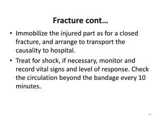 Fracture cont…
• Immobilize the injured part as for a closed
fracture, and arrange to transport the
causality to hospital.
• Treat for shock, if necessary, monitor and
record vital signs and level of response. Check
the circulation beyond the bandage every 10
minutes.
45
 