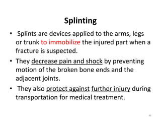 Splinting
• Splints are devices applied to the arms, legs
or trunk to immobilize the injured part when a
fracture is suspected.
• They decrease pain and shock by preventing
motion of the broken bone ends and the
adjacent joints.
• They also protect against further injury during
transportation for medical treatment.
46
 