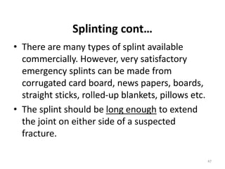 Splinting cont…
• There are many types of splint available
commercially. However, very satisfactory
emergency splints can be made from
corrugated card board, news papers, boards,
straight sticks, rolled-up blankets, pillows etc.
• The splint should be long enough to extend
the joint on either side of a suspected
fracture.
47
 