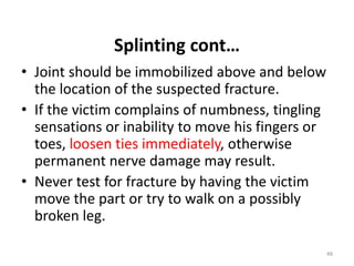 Splinting cont…
• Joint should be immobilized above and below
the location of the suspected fracture.
• If the victim complains of numbness, tingling
sensations or inability to move his fingers or
toes, loosen ties immediately, otherwise
permanent nerve damage may result.
• Never test for fracture by having the victim
move the part or try to walk on a possibly
broken leg.
48
 