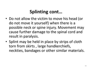Splinting cont…
• Do not allow the victim to move his head (or
do not move it yourself) when there is a
possible neck or spine injury. Movement may
cause further damage to the spinal cord and
result in paralysis.
• Splint may be held in place by strips of cloth
torn from skirts , large handkerchiefs,
neckties, bandages or other similar materials.
49
 