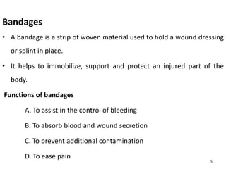 Bandages
• A bandage is a strip of woven material used to hold a wound dressing
or splint in place.
• It helps to immobilize, support and protect an injured part of the
body.
Functions of bandages
A. To assist in the control of bleeding
B. To absorb blood and wound secretion
C. To prevent additional contamination
D. To ease pain
5
 