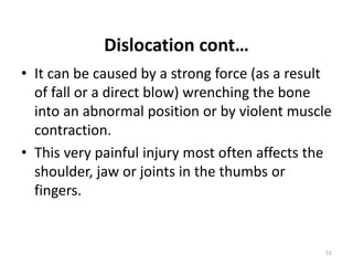 Dislocation cont…
• It can be caused by a strong force (as a result
of fall or a direct blow) wrenching the bone
into an abnormal position or by violent muscle
contraction.
• This very painful injury most often affects the
shoulder, jaw or joints in the thumbs or
fingers.
51
 