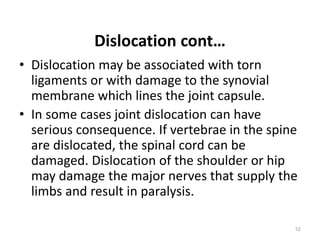 Dislocation cont…
• Dislocation may be associated with torn
ligaments or with damage to the synovial
membrane which lines the joint capsule.
• In some cases joint dislocation can have
serious consequence. If vertebrae in the spine
are dislocated, the spinal cord can be
damaged. Dislocation of the shoulder or hip
may damage the major nerves that supply the
limbs and result in paralysis.
52
 