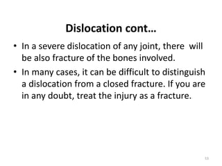 Dislocation cont…
• In a severe dislocation of any joint, there will
be also fracture of the bones involved.
• In many cases, it can be difficult to distinguish
a dislocation from a closed fracture. If you are
in any doubt, treat the injury as a fracture.
53
 