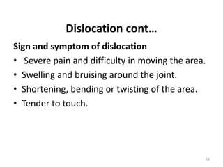 Dislocation cont…
Sign and symptom of dislocation
• Severe pain and difficulty in moving the area.
• Swelling and bruising around the joint.
• Shortening, bending or twisting of the area.
• Tender to touch.
54
 