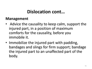 Dislocation cont…
Management
• Advice the causality to keep calm, support the
injured part, in a position of maximum
comforts for the causality, before you
immobile it.
• Immobilize the injured part with padding,
bandages and slings for firm support; bandage
the injured part to an unaffected part of the
body.
55
 