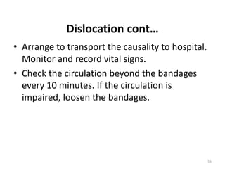 Dislocation cont…
• Arrange to transport the causality to hospital.
Monitor and record vital signs.
• Check the circulation beyond the bandages
every 10 minutes. If the circulation is
impaired, loosen the bandages.
56
 