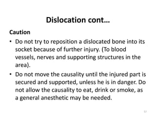 Dislocation cont…
Caution
• Do not try to reposition a dislocated bone into its
socket because of further injury. (To blood
vessels, nerves and supporting structures in the
area).
• Do not move the causality until the injured part is
secured and supported, unless he is in danger. Do
not allow the causality to eat, drink or smoke, as
a general anesthetic may be needed.
57
 